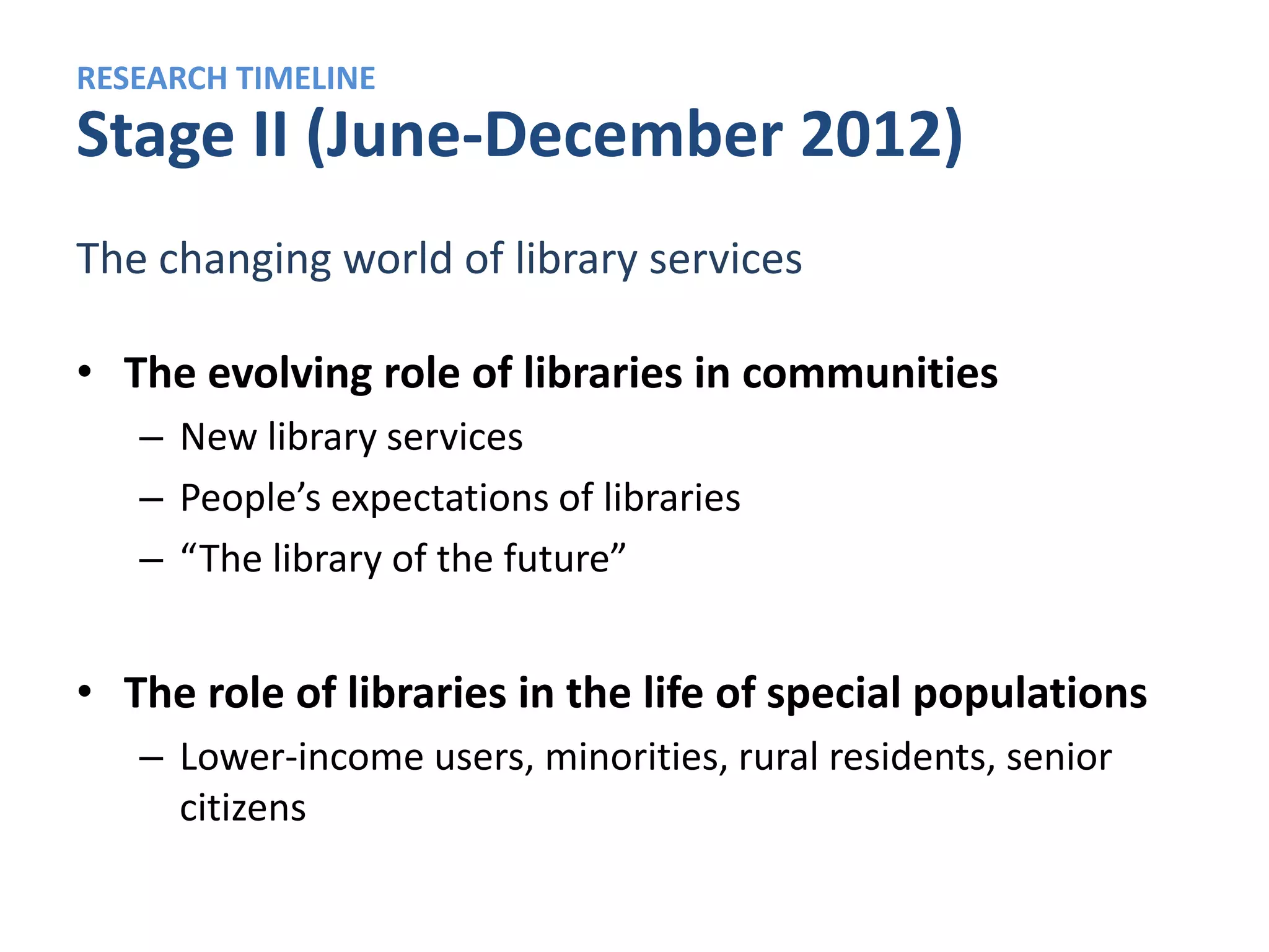 RESEARCH TIMELINE
Stage III (October 2012–April 2013)
A typology of who does – and does not – use libraries

• A “library user” typology
   – Different user “types” based on:
       • What their local libraries are like
       • How they use libraries
       • Attitudes about libraries in general


• An updated, in-depth portrait of young library users
 