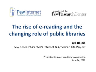 The rise of e-reading and the
changing role of public libraries
                                            Lee Rainie
 Pew Research Center’s Internet & American Life Project


                       Presented to: American Library Association
                                                   June 24, 2012
 