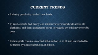 CURRENT TRENDS
• Industry popularity reached new levels.
• In 2018, esports had nearly 400 million viewers worldwide across all
platforms, and that's expected to surge to roughly 557 million viewers by
2021
• Total esports revenues reached $869 million in 2018, and is expected to
be tripled by 2022 reaching $2.96 billion.
 