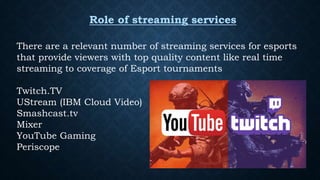 Role of streaming services
There are a relevant number of streaming services for esports
that provide viewers with top quality content like real time
streaming to coverage of Esport tournaments
Twitch.TV
UStream (IBM Cloud Video)
Smashcast.tv
Mixer
YouTube Gaming
Periscope
 