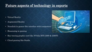 Future aspects of technology in esports
• Virtual Reality
• Augmented Reality
• Nuralink in games (bio interface with computers)
• Biosensing in gaming
• Ray tracing graphic card like NVidia RTX 2080 & 2080Ti
• Cloud gaming like Stadia
 