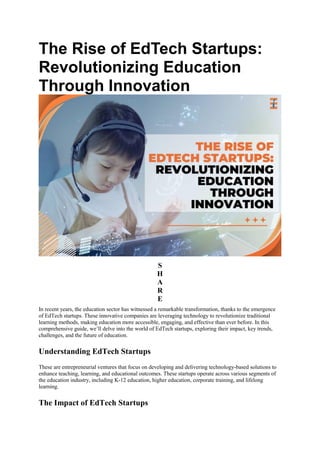 The Rise of EdTech Startups:
Revolutionizing Education
Through Innovation
S
H
A
R
E
In recent years, the education sector has witnessed a remarkable transformation, thanks to the emergence
of EdTech startups. These innovative companies are leveraging technology to revolutionize traditional
learning methods, making education more accessible, engaging, and effective than ever before. In this
comprehensive guide, we’ll delve into the world of EdTech startups, exploring their impact, key trends,
challenges, and the future of education.
Understanding EdTech Startups
These are entrepreneurial ventures that focus on developing and delivering technology-based solutions to
enhance teaching, learning, and educational outcomes. These startups operate across various segments of
the education industry, including K-12 education, higher education, corporate training, and lifelong
learning.
The Impact of EdTech Startups
 