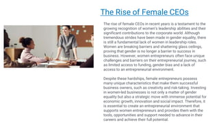 Making
Presentations That
Stick
A guide by Chip Heath & Dan Heath
The Rise of Female CEOs
The rise of female CEOs in recent years is a testament to the
growing recognition of women’s leadership abilities and their
significant contributions to the corporate world. Although
tremendous strides have been made in gender equality, there
is still a fundamental lack of women in leadership roles.
Women are breaking barriers and shattering glass ceilings,
proving that gender is no longer a barrier to success in
business. However, women entrepreneurs often face unique
challenges and barriers on their entrepreneurial journey, such
as limited access to funding, gender bias and a lack of
access to an entrepreneurial environment.
Despite these hardships, female entrepreneurs possess
many unique characteristics that make them successful
business owners, such as creativity and risk-taking. Investing
in women-led businesses is not only a matter of gender
equality but also a strategic move with immense potential for
economic growth, innovation and social impact. Therefore, it
is essential to create an entrepreneurial environment that
supports women entrepreneurs and provides them with the
tools, opportunities and support needed to advance in their
careers and achieve their full potential.
 