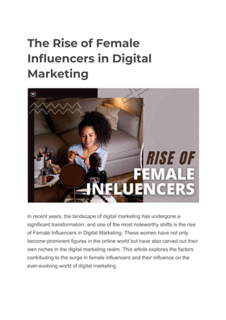 The Rise of Female
Influencers in Digital
Marketing
In recent years, the landscape of digital marketing has undergone a
significant transformation, and one of the most noteworthy shifts is the rise
of Female Influencers in Digital Marketing. These women have not only
become prominent figures in the online world but have also carved out their
own niches in the digital marketing realm. This article explores the factors
contributing to the surge in female influencers and their influence on the
ever-evolving world of digital marketing.
 