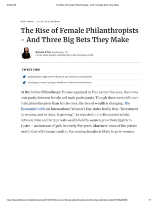 8/30/2018 The Rise of Female Philanthropists - And Three Big Bets They Make
https://www.forbes.com/sites/bonniechiu/2018/07/25/the-rise-of-female-philanthropists-and-three-big-bets-they-make/#1702fab65f89 1/7
6,653 views | Jul 25, 2018, 08:54am
The Rise of Female Philanthropists
- And Three Big Bets They Make
I write about gender and diversity in the emerging world.
Bonnie Chiu Contributor i
TWEET THIS
At the Forbes Philanthropy Forum organized in May earlier this year, there was
near parity between female and male participants. Though there were still more
male philanthropists than female ones, the face of wealth is changing. The
Economist’s title on International Women’s Day states boldly that, “Investment
by women, and in them, is growing”. As reported in the Economist article,
between 2010 and 2015 private wealth held by women grew from $34trn to
$51trn— an increase of 50% in merely five years. Moreover, most of the private
wealth that will change hands in the coming decades is likely to go to women.
 philanthropy ought to move from an ego-system to an ecosystem
 investing in women and girls yields one of the best social returns
 