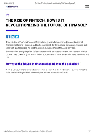 2/19/24, 4:15 PM The Rise of FinTech: How Is It Revolutionizing The Future of Finance?
https://techwave.net/the-rise-of-fintech-how-is-it-revolutionizing-the-future-of-finance/ 1/11
SAP
THE RISE OF FINTECH: HOW IS IT
REVOLUTIONIZING THE FUTURE OF FINANCE?
The evolution of FinTech (Financial Technology) drastically transformed the way traditional
financial institutions – insurers and banks functioned. To thrive, global companies, retailers, and
large tech giants realized the need to reinvent the value chain of financial services.
We have come a long way from conventional financial services to FinTech. The future of finance
couldn’t have looked brighter than it seems now. But was FinTech always this disruptive? Let’s find
out.
How was the future of finance shaped over the decades?
Most of us would like to believe that FinTech is a product of the modern era. However, Fintech is
not a sudden emergence but something that evolved across distinct eras.
 