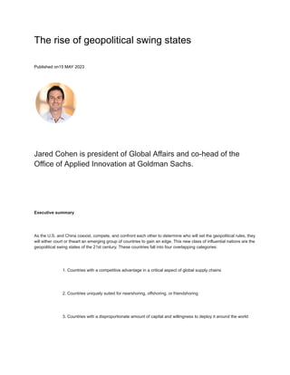 The rise of geopolitical swing states
Published on15 MAY 2023
Jared Cohen is president of Global Affairs and co-head of the
Office of Applied Innovation at Goldman Sachs.
Executive summary
As the U.S. and China coexist, compete, and confront each other to determine who will set the geopolitical rules, they
will either court or thwart an emerging group of countries to gain an edge. This new class of influential nations are the
geopolitical swing states of the 21st century. These countries fall into four overlapping categories:
1. Countries with a competitive advantage in a critical aspect of global supply chains
2. Countries uniquely suited for nearshoring, offshoring, or friendshoring
3. Countries with a disproportionate amount of capital and willingness to deploy it around the world
 