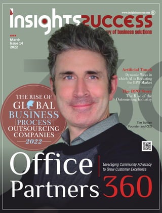 THE RISE OF
GL BAL
BUSINESS
PROCESS
OUTSOURCING
COMPANIES
2022
Office
Partners360
Leveraging Community Advocacy
to Grow Customer Excellence
The Rise of the
Outsourcing Industry
Dynamic Ways in
which AI is Recasting
the BPO Market
March
Issue 14
2022
Tim Boylan
Founder and CEO
Articial Touch
The BPO Story
 