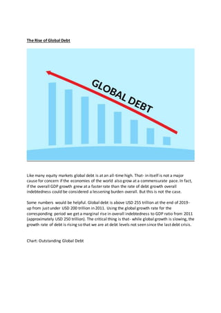 The Rise of Global Debt
Like many equity markets global debt is at an all-time high. That- in itself is not a major
cause for concern if the economies of the world also grow at a commensurate pace. In fact,
if the overall GDP growth grew at a faster rate than the rate of debt growth overall
indebtedness could be considered a lessening burden overall. But this is not the case.
Some numbers would be helpful. Global debt is above USD 255 trillion at the end of 2019-
up from just under USD 200 trillion in 2011. Using the global growth rate for the
corresponding period we get a marginal rise in overall indebtedness to GDP ratio from 2011
(approximately USD 250 trillion). The critical thing is that- while global growth is slowing, the
growth rate of debt is rising so that we are at debt levels not seen since the last debt crisis.
Chart: Outstanding Global Debt
 