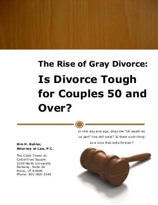 The Rise of Gray Divorce:
Is Divorce Tough
for Couples 50 and
Over?
In this day and age, does the “till death do
us part” line still exist? Is there such thing
as a love that lasts forever?
Kim H. Buhler,
Attorney at Law, P.C.
The Clock Tower at
CottonTree Square
2230 North University
Parkway, Suite 2A
Provo, UT 84604
Phone: 801-960-3346
 