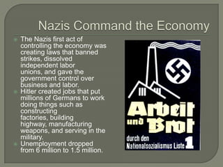 Nazis Command the EconomyThe Nazis first act of controlling the economy was creating laws that banned strikes, dissolved independent labor unions, and gave the government control over business and labor.Hitler created jobs that put millions of Germans to work doing things such as constructing factories, building highway, manufacturing weapons, and serving in the military.Unemployment dropped from 6 million to 1.5 million.