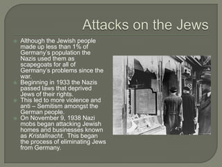 Attacks on the JewsAlthough the Jewish people made up less than 1% of Germany’s population the Nazis used them as scapegoats for all of Germany’s problems since the war.Beginning in 1933 the Nazis passed laws that deprived Jews of their rights.This led to more violence and anti – Semitism amongst the German people.On November 9, 1938 Nazi mobs began attacking Jewish homes and businesses known as Kristallnacht.  This began the process of eliminating Jews from Germany.