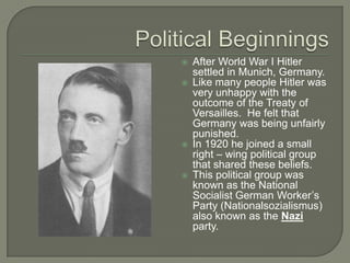 Political BeginningsAfter World War I Hitler settled in Munich, Germany.Like many people Hitler was very unhappy with the outcome of the Treaty of Versailles.  He felt that Germany was being unfairly punished.In 1920 he joined a small right – wing political group that shared these beliefs.This political group was known as the National Socialist German Worker’s Party (Nationalsozialismus) also known as the Nazi party.