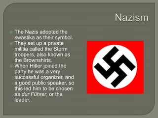 NazismThe Nazis adopted the swastika as their symbol.They set up a private militia called the Storm troopers, also known as the Brownshirts.When Hitler joined the party he was a very successful organizer, and a good public speaker, so this led him to be chosen as durFührer, or the leader.