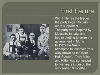 First FailureWith Hitler as the leader the party began to gain more supporters.The party was inspired by Mussolini in Italy, and began plotting to seize the government in Munich.In 1923 the Nazis attempted to takeover (this was known as the Beer Hall Putsch).  They failed and Hitler was sentenced to five years in prison (he only served 9 months).