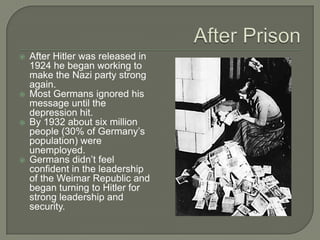 After PrisonAfter Hitler was released in 1924 he began working to make the Nazi party strong again.Most Germans ignored his message until the depression hit.By 1932 about six million people (30% of Germany’s population) were unemployed.Germans didn’t feel confident in the leadership of the Weimar Republic and began turning to Hitler for strong leadership and security.