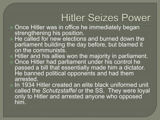 Hitler Seizes PowerOnce Hitler was in office he immediately began strengthening his position.He called for new elections and burned down the parliament building the day before, but blamed it on the communists.Hitler and his allies won the majority in parliament.Once Hitler had parliament under his control he passed a bill that essentially made him a dictator.  He banned political opponents and had them arrested.In 1934 Hitler created an elite black uniformed unit called the Schutzstaffel or the SS.  They were loyal only to Hitler and arrested anyone who opposed him.