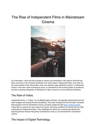 The Rise of Independent Films in Mainstream
Cinema
As a filmmaker, I have had the privilege to witness and participate in the seismic shift that has
been occurring in the cinematic landscape over recent years. Independent films, once seen as
the niche interest of film aficionados, have now started to gain significant traction in mainstream
cinema. This trend, while surprising to some, is a testament to the evolving tastes of audiences
and the increasing willingness of distributors to take a chance on unconventional narratives.
The Role of Indies
Independent films, or "indies," as we affectionately call them, are typically characterised by their
lower budgets and outside-the-box storytelling. They often diverge from the formulaic narratives
that populate much of mainstream cinema, providing audiences with fresh, original content.
Indies offer an avenue for new voices to be heard, providing a platform for stories that are often
overlooked by Hollywood studios. They challenge the status quo, pushing boundaries and
exploring themes that are frequently considered too risky or unconventional for mainstream
cinema.
The Impact of Digital Technology
 