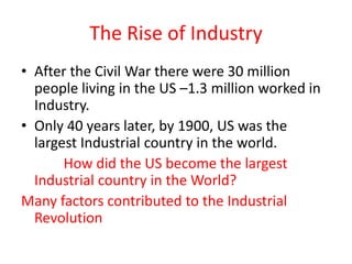 The Rise of Industry
• After the Civil War there were 30 million
people living in the US –1.3 million worked in
Industry.
• Only 40 years later, by 1900, US was the
largest Industrial country in the world.
How did the US become the largest
Industrial country in the World?
Many factors contributed to the Industrial
Revolution
 