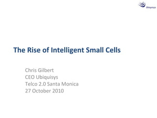 The Rise of Intelligent Small Cells
Chris Gilbert
CEO Ubiquisys
Telco 2.0 Santa Monica
27 October 2010
 