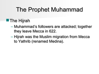 The Prophet Muhammad
 The Hijrah
– Muhammad’s followers are attacked; together
they leave Mecca in 622.
– Hijrah was the Muslim migration from Mecca
to Yathrib (renamed Medina).

 