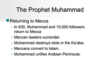 The Prophet Muhammad
 Returning to Mecca
– In 630, Muhammad and 10,000 followers
return to Mecca
– Meccan leaders surrender.
– Muhammad destroys idols in the Ka’aba.
– Meccans convert to Islam.
– Muhammad unifies Arabian Peninsula.

 