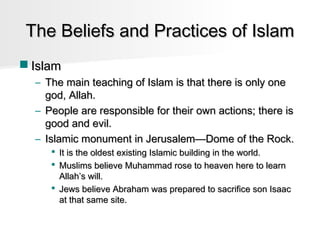 The Beliefs and Practices of Islam
 Islam
– The main teaching of Islam is that there is only one
god, Allah.
– People are responsible for their own actions; there is
good and evil.
– Islamic monument in Jerusalem—Dome of the Rock.
 It is the oldest existing Islamic building in the world.
 Muslims believe Muhammad rose to heaven here to learn
Allah’s will.
 Jews believe Abraham was prepared to sacrifice son Isaac
at that same site.

 