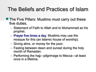 The Beliefs and Practices of Islam
 The Five Pillars: Muslims must carry out these
five duties.

– Statement of Faith to Allah and to Muhammad as his
prophet.
– Prayer five times a day. Muslims may use the
mosque for this (an Islamic house of worship).
– Giving alms, or money for the poor.
– Fasting between dawn and sunset during the holy
month of Ramadan.
– Performing the hajj—pilgrimage to Mecca—at least
once in a lifetime.

 