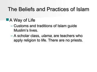 The Beliefs and Practices of Islam
 A Way of Life
– Customs and traditions of Islam guide
Muslim’s lives.
– A scholar class, ulama, are teachers who
apply religion to life. There are no priests.

 