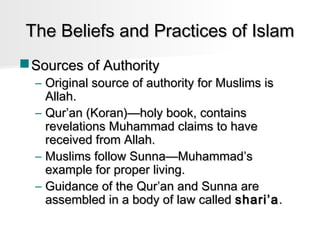 The Beliefs and Practices of Islam
 Sources of Authority

– Original source of authority for Muslims is
Allah.
– Qur’an (Koran)—holy book, contains
revelations Muhammad claims to have
received from Allah.
– Muslims follow Sunna—Muhammad’s
example for proper living.
– Guidance of the Qur’an and Sunna are
assembled in a body of law called shari’a .

 