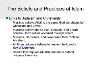 The Beliefs and Practices of Islam
 Links to Judaism and Christianity

– Muslims believe Allah is the same God worshiped by
Christians and Jews.
– Muslims believe the Qur’an, Gospels, and Torah
contain God’s will as revealed through others.
– Muslims, Christians, and Jews trace their roots to
Abraham.
– All three religions believe in heaven, hell, and a
day of judgment.
– Shari’a law requires Muslim leaders to extend
religious tolerance.

 