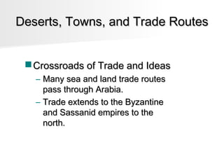 Deserts, Towns, and Trade Routes
 Crossroads of Trade and Ideas
– Many sea and land trade routes
pass through Arabia.
– Trade extends to the Byzantine
and Sassanid empires to the
north.

 