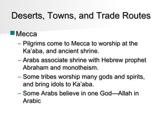 Deserts, Towns, and Trade Routes
 Mecca
– Pilgrims come to Mecca to worship at the
Ka’aba, and ancient shrine.
– Arabs associate shrine with Hebrew prophet
Abraham and monotheism.
– Some tribes worship many gods and spirits,
and bring idols to Ka’aba.
– Some Arabs believe in one God—Allah in
Arabic

 