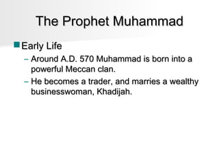 The Prophet Muhammad
 Early Life
– Around A.D. 570 Muhammad is born into a
powerful Meccan clan.
– He becomes a trader, and marries a wealthy
businesswoman, Khadijah.

 