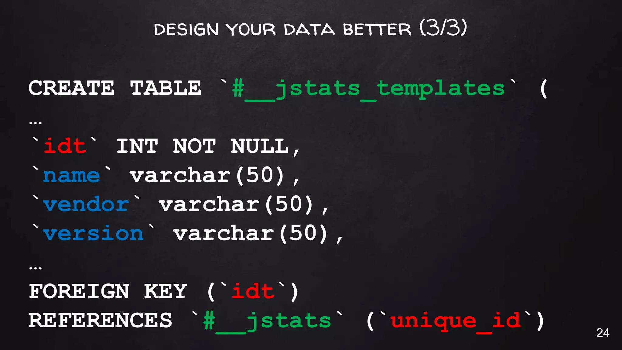 design your data better (3/3)
CREATE TABLE `#__jstats_templates` (
…
`idt` INT NOT NULL,
`name` varchar(50),
`vendor` varchar(50),
`version` varchar(50),
…
FOREIGN KEY (`idt`)
REFERENCES `#__jstats` (`unique_id`) 24
 