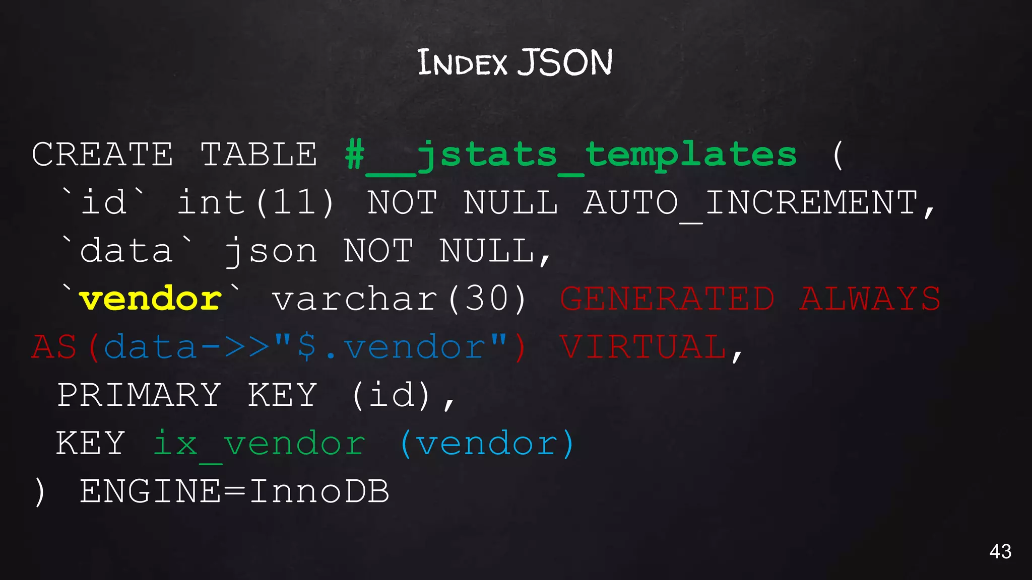 Index JSON
CREATE TABLE #__jstats_templates (
`id` int(11) NOT NULL AUTO_INCREMENT,
`data` json NOT NULL,
`vendor` varchar(30) GENERATED ALWAYS
AS(data->>"$.vendor") VIRTUAL,
PRIMARY KEY (id),
KEY ix_vendor (vendor)
) ENGINE=InnoDB
43
 