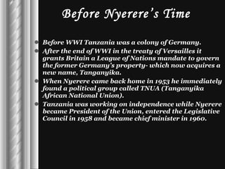 Before Nyerere’s Time Before WWI Tanzania was a colony of Germany. After the end of WWI in the treaty of Versailles it grants Britain a League of Nations mandate to govern the former Germany’s property- which now acquires a new name, Tanganyika. When Nyerere came back home in 1953 he immediately found a political group called TNUA (Tanganyika African National Union). Tanzania was working on independence while Nyerere became President of the Union, entered the Legislative Council in 1958 and became chief minister in 1960. 
