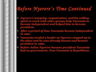 Before Nyerere’s Time Continued   Nyerere’s integrity, organization, and his willing spirit to work with other groups help Tanzania to become independent and helped him to become president.  After a period of time Tanzania became independent in 1961. Tanzania needed a leader so Nyerere stepped up to the plate and he was already known and became president in 1962. Before Julius Nyerere became president Tanzania had no government. Now Tanzania is Republican. 