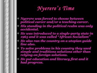 Nyerere’s Time Nyerere was forced to choose between political career and/or a teaching career. His standing in the political realm was only accidental. He was introduced to a single-party state in 1965 and it was called “African Socialism”  He also ran the country on a utopian guide line also. To solve problems in his country they used simple and traditions solutions other than relying on foreign solutions. He put education and literacy first and it had progress. 
