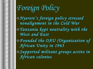Foreign Policy Nyerere’s foreign policy stressed nonalignment in the Cold War Tanzania kept neutrality with the West and East Founded the OAU (Organization of African Unity in 1963 Supported militant groups active in African colonies 