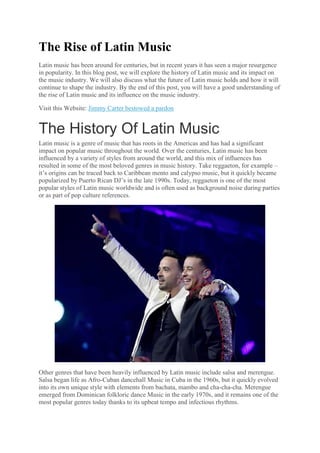The Rise of Latin Music
Latin music has been around for centuries, but in recent years it has seen a major resurgence
in popularity. In this blog post, we will explore the history of Latin music and its impact on
the music industry. We will also discuss what the future of Latin music holds and how it will
continue to shape the industry. By the end of this post, you will have a good understanding of
the rise of Latin music and its influence on the music industry.
Visit this Website: Jimmy Carter bestowed a pardon
The History Of Latin Music
Latin music is a genre of music that has roots in the Americas and has had a significant
impact on popular music throughout the world. Over the centuries, Latin music has been
influenced by a variety of styles from around the world, and this mix of influences has
resulted in some of the most beloved genres in music history. Take reggaeton, for example –
it’s origins can be traced back to Caribbean mento and calypso music, but it quickly became
popularized by Puerto Rican DJ’s in the late 1990s. Today, reggaeton is one of the most
popular styles of Latin music worldwide and is often used as background noise during parties
or as part of pop culture references.
Other genres that have been heavily influenced by Latin music include salsa and merengue.
Salsa began life as Afro-Cuban dancehall Music in Cuba in the 1960s, but it quickly evolved
into its own unique style with elements from bachata, mambo and cha-cha-cha. Merengue
emerged from Dominican folkloric dance Music in the early 1970s, and it remains one of the
most popular genres today thanks to its upbeat tempo and infectious rhythms.
 