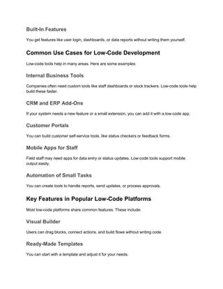 Built-In Features
You get features like user login, dashboards, or data reports without writing them yourself.
Common Use Cases for Low-Code Development
Low-code tools help in many areas. Here are some examples:
Internal Business Tools
Companies often need custom tools like staff dashboards or stock trackers. Low-code tools help
build these faster.
CRM and ERP Add-Ons
If your system needs a new feature or a small extension, you can add it with a low-code app.
Customer Portals
You can build customer self-service tools, like status checkers or feedback forms.
Mobile Apps for Staff
Field staff may need apps for data entry or status updates. Low-code tools support mobile
output easily.
Automation of Small Tasks
You can create tools to handle reports, send updates, or process approvals.
Key Features in Popular Low-Code Platforms
Most low-code platforms share common features. These include:
Visual Builder
Users can drag blocks, connect actions, and build flows without writing code.
Ready-Made Templates
You can start with a template and adjust it for your needs.
 