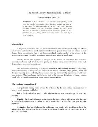 The Rise of Luxury Brands in India - a Study
Praveen Asokan, MBA (IB)
Abstract: In this article we will traverse through the growth
and the market perception about Luxury brands, the current
scenario in the Indian market, the factors that assist sales or
become huddles and the strategies adopted by the Luxury
Brands’ marketers to promote sales of luxury goods as they
prepare to face the global economic crisis and the rupee
depreciation.
Introduction
Any goods or services that are not considered as dire essentials for living are termed
luxury items and once these goods manufactured under a specific brand they are termed Luxury
Brands. From ancient days, luxury has been considered a status symbol in the society. In the
modern era, consumers consider luxury as a necessity and not as an indulgence.
Luxury brands are regarded as images in the minds of consumers that comprise
associations about a high level of price, quality, aesthetics, rarity, extraordinariness and a high
degree of non-functional associations.
The modern understanding of a brand is consumer and identity oriented. Accordingly,
brands are regarded as images in the minds of consumers and other target groups, which are
designed by companies to identify their products. Luxury brands are highly associated with their
core products. This is reflected by the larger part of the existing definitions of luxury brands,
which refer to specific associations about product characteristics
What makes a Luxury Brand?
Any potential luxury brand should be evaluated by the constitutive characteristics of
luxury, which are described below.
Price: The brand offers products which belong to the most expensive products of their
category.
Quality: The brand offers everlasting top-of-the-line products, which won’t be disposed
of even after long utilization or defect, but rather repaired and which often even gain in value
over time.
Aesthetics: The brand behaves like a chic and vain dandy, who would never leave the
house in less than perfect style. Whenever and wherever the brand is seen, it embodies a world of
beauty and elegance.
 