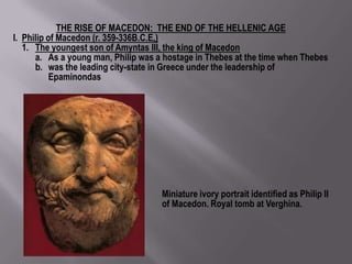 THE RISE OF MACEDON: THE END OF THE HELLENIC AGE
I. Philip of Macedon (r. 359-336B.C.E.)
   1. The youngest son of Amyntas III, the king of Macedon
      a. As a young man, Philip was a hostage in Thebes at the time when Thebes
      b. was the leading city-state in Greece under the leadership of
           Epaminondas




                                     Miniature ivory portrait identified as Philip II
                                     of Macedon. Royal tomb at Verghina.
 