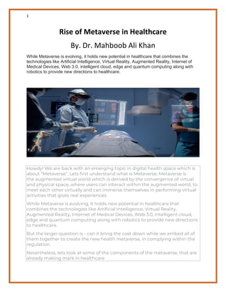 1
Rise of Metaverse in Healthcare
By. Dr. Mahboob Ali Khan
While Metaverse is evolving, it holds new potential in healthcare that combines the
technologies like Artificial Intelligence, Virtual Reality, Augmented Reality, Internet of
Medical Devices, Web 3.0, intelligent cloud, edge and quantum computing along with
robotics to provide new directions to healthcare.
Howdy! We are back with an emerging topic in digital health space which is
about “Metaverse”. Lets first understand what is Metaverse; Metaverse is
the augmented virtual world which is derived by the convergence of virtual
and physical space, where users can interact within the augmented world, to
meet each other virtually and can immerse themselves in performing virtual
activities that gives real experiences.
While Metaverse is evolving, it holds new potential in healthcare that
combines the technologies like Artificial Intelligence, Virtual Reality,
Augmented Reality, Internet of Medical Devices, Web 3.0, intelligent cloud,
edge and quantum computing along with robotics to provide new directions
to healthcare.
But the larger question is - can it bring the cost down while we embed all of
them together to create the new health metaverse, in complying within the
regulation.
Nevertheless, lets look at some of the components of the metaverse, that are
already making mark in healthcare
 