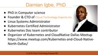 © 2018 Cloud Technology Experts INC
Damian Igbe, PhD
● PhD in Computer science
● Founder & CTO of Cloud Technology Experts Inc
● Linux Systems Administrator
● Kubernetes Certified Administrator
● Kubernetes Doc team contributor
● Organizer of Kubernetes and CloudNative Dallas Meetup
https://www.meetup.com/Kubernetes-and-Cloud-Native-
North-Dallas/
 