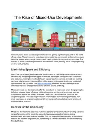 The Rise of Mixed-Use Developments
In recent years, mixed-use developments have been gaining significant popularity in the world
of real estate. These innovative projects combine residential, commercial, and sometimes even
industrial spaces within a single development, creating vibrant and dynamic communities. The
concept of mixed-use developments has revolutionised urban planning and is changing the way
we live, work, and play.
Maximising Space and Efficiency
One of the key advantages of mixed-use developments is their ability to maximise space and
efficiency. By integrating different types of land use, developers can optimise the use of land
and resources, making the most out of every square foot. For example, a mixed-use building
can have retail shops on the ground floor, office spaces on the upper levels, and residential
apartments on the top floors. This vertical integration allows for efficient use of space and
eliminates the need for separate locations for work, leisure, and living.
Moreover, mixed-use developments offer the opportunity to incorporate smart design principles
to further enhance space efficiency. Utilising innovative architectural techniques, such as
compact unit layouts and shared amenities, developers can create more functional and
adaptable spaces. These developments can accommodate a diverse range of needs, from
small businesses to large corporations and from young professionals to growing families, all
within the same structure.
Benefits for the Community
Mixed-use developments also bring numerous benefits to the community. By creating a diverse
range of amenities within proximity, residents have easy access to shopping, dining,
entertainment, and other essential services. This not only enhances the quality of life but also
reduces the need for long commutes, contributing to a more sustainable and environmentally
friendly lifestyle.
 