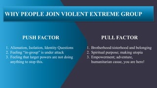 WHY PEOPLE JOIN VIOLENT EXTREME GROUP
PUSH FACTOR
1. Alienation, Isolation, Identity Questions
2. Feeling “in-group” is un...