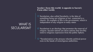 WHAT IS
SECULARISM?
Secular ( focus this world) is opposite to Sacred (
Focus other world).
 Secularism, also called Secu...