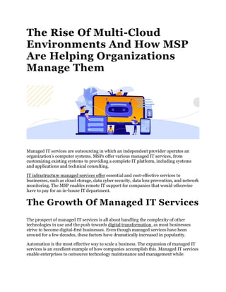 The Rise Of Multi-Cloud
Environments And How MSP
Are Helping Organizations
Manage Them
Managed IT services are outsourcing in which an independent provider operates an
organization’s computer systems. MSPs offer various managed IT services, from
customizing existing systems to providing a complete IT platform, including systems
and applications and technical consulting.
IT infrastructure managed services offer essential and cost-effective services to
businesses, such as cloud storage, data cyber security, data loss prevention, and network
monitoring. The MSP enables remote IT support for companies that would otherwise
have to pay for an in-house IT department.
The Growth Of Managed IT Services
The prospect of managed IT services is all about handling the complexity of other
technologies in use and the push towards digital transformation, as most businesses
strive to become digital-first businesses. Even though managed services have been
around for a few decades, these factors have dramatically increased in popularity.
Automation is the most effective way to scale a business. The expansion of managed IT
services is an excellent example of how companies accomplish this. Managed IT services
enable enterprises to outsource technology maintenance and management while
 
